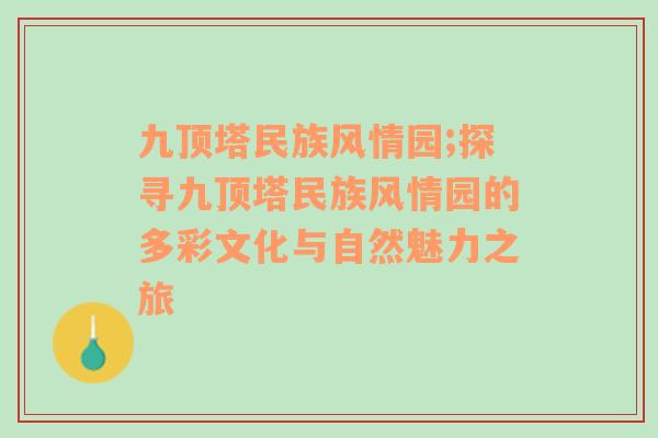 九顶塔民族风情园;探寻九顶塔民族风情园的多彩文化与自然魅力之旅