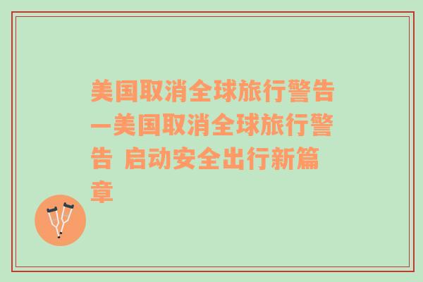 美国取消全球旅行警告—美国取消全球旅行警告 启动安全出行新篇章