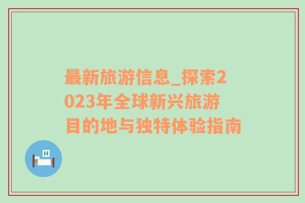 最新旅游信息_探索2023年全球新兴旅游目的地与独特体验指南