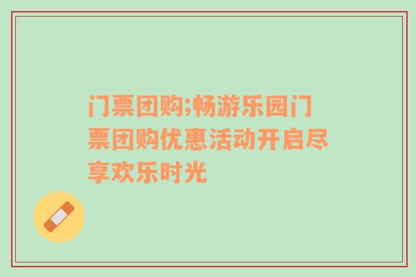 门票团购;畅游乐园门票团购优惠活动开启尽享欢乐时光