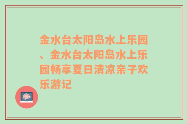 金水台太阳岛水上乐园、金水台太阳岛水上乐园畅享夏日清凉亲子欢乐游记