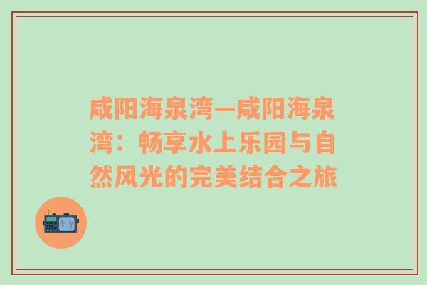 咸阳海泉湾—咸阳海泉湾：畅享水上乐园与自然风光的完美结合之旅