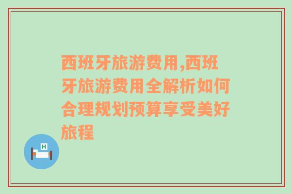 西班牙旅游费用,西班牙旅游费用全解析如何合理规划预算享受美好旅程