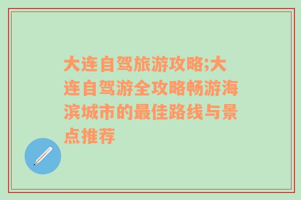 大连自驾旅游攻略;大连自驾游全攻略畅游海滨城市的最佳路线与景点推荐