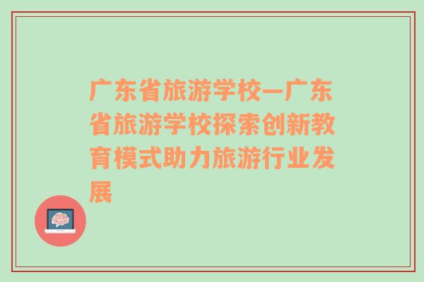 广东省旅游学校—广东省旅游学校探索创新教育模式助力旅游行业发展