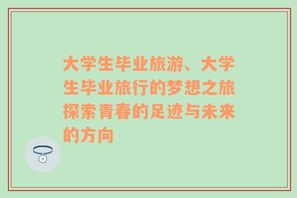 大学生毕业旅游、大学生毕业旅行的梦想之旅探索青春的足迹与未来的方向