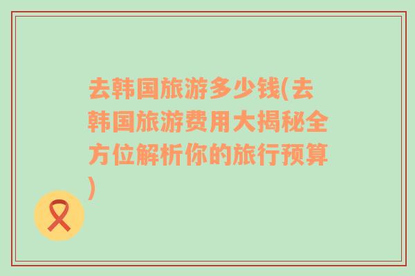 去韩国旅游多少钱(去韩国旅游费用大揭秘全方位解析你的旅行预算)