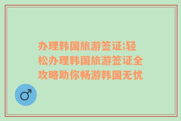 办理韩国旅游签证;轻松办理韩国旅游签证全攻略助你畅游韩国无忧