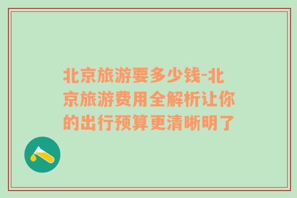 北京旅游要多少钱-北京旅游费用全解析让你的出行预算更清晰明了