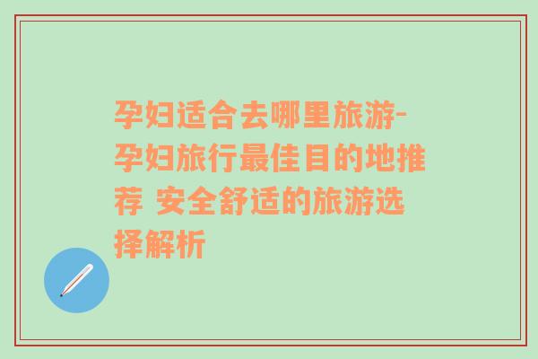 孕妇适合去哪里旅游-孕妇旅行最佳目的地推荐 安全舒适的旅游选择解析