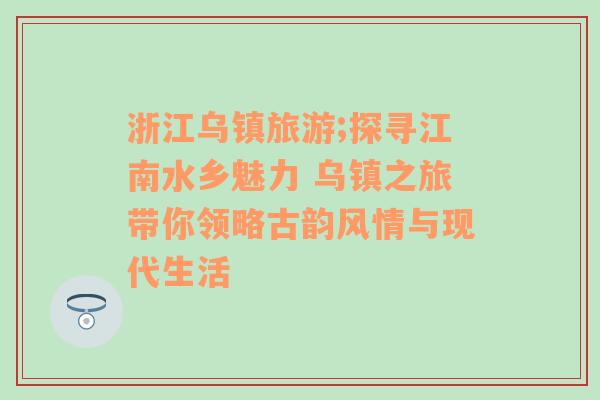 浙江乌镇旅游;探寻江南水乡魅力 乌镇之旅带你领略古韵风情与现代生活